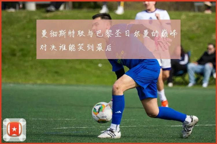 曼彻斯特联与巴黎圣日尔曼的巅峰对决谁能笑到最后