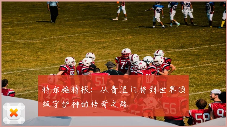 特尔施特根：从青涩门将到世界顶级守护神的传奇之路