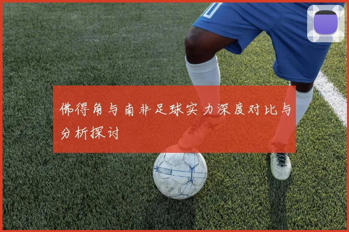 佛得角与南非足球实力深度对比与分析探讨