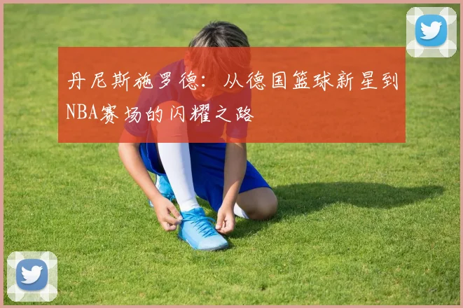 丹尼斯施罗德：从德国篮球新星到NBA赛场的闪耀之路