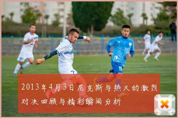2013年4月3日尼克斯与热火的激烈对决回顾与精彩瞬间分析