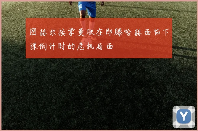 图赫尔接掌曼联在即滕哈赫面临下课倒计时的危机局面
