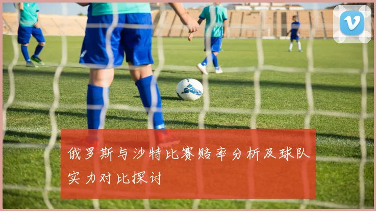 俄罗斯与沙特比赛赔率分析及球队实力对比探讨