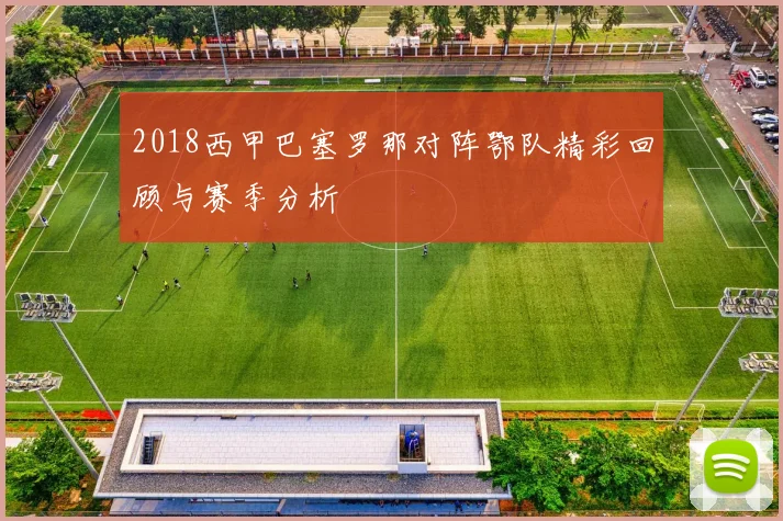 2018西甲巴塞罗那对阵鄂队精彩回顾与赛季分析
