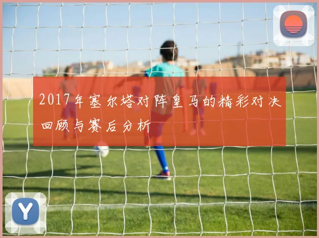 2017年塞尔塔对阵皇马的精彩对决回顾与赛后分析