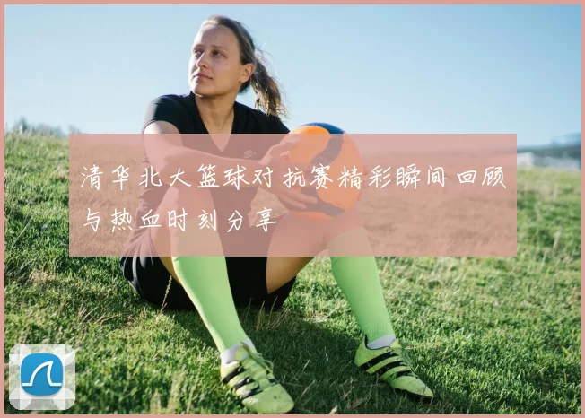 清华北大篮球对抗赛精彩瞬间回顾与热血时刻分享