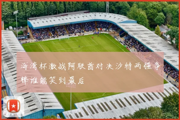 海湾杯激战阿联酋对决沙特两强争锋谁能笑到最后