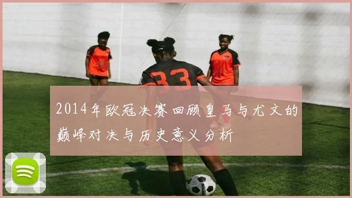 2014年欧冠决赛回顾皇马与尤文的巅峰对决与历史意义分析