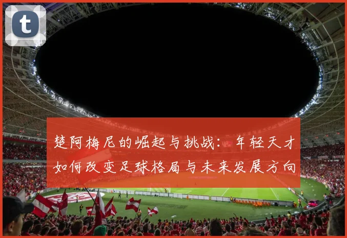 楚阿梅尼的崛起与挑战：年轻天才如何改变足球格局与未来发展方向