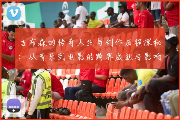 吉布森的传奇人生与创作历程探秘：从音乐到电影的跨界成就与影响