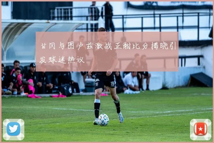 甘冈与图卢兹激战正酣比分揭晓引发球迷热议
