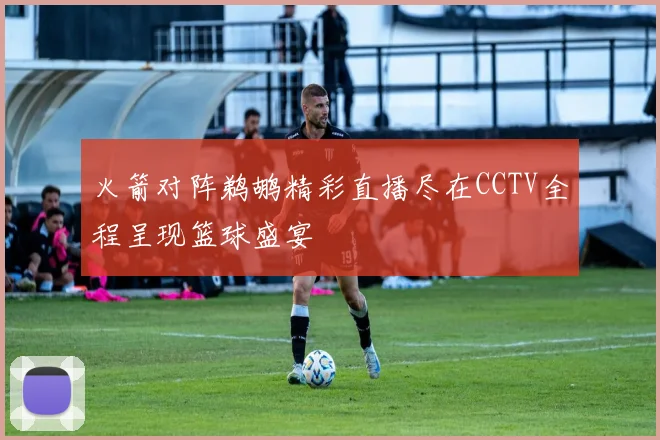 火箭对阵鹈鹕精彩直播尽在CCTV全程呈现篮球盛宴