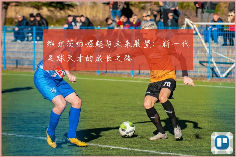 维尔茨的崛起与未来展望：新一代足球天才的成长之路