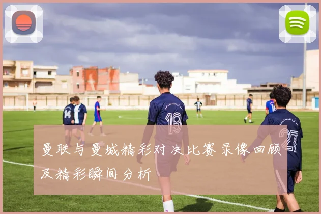 曼联与曼城精彩对决比赛录像回顾及精彩瞬间分析