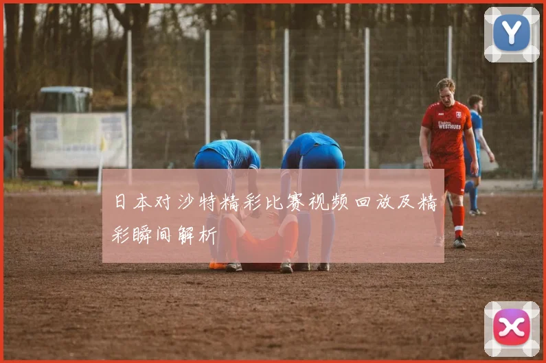 日本对沙特精彩比赛视频回放及精彩瞬间解析