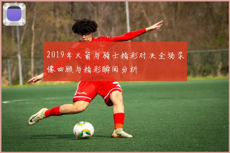 2019年火箭与骑士精彩对决全场录像回顾与精彩瞬间分析