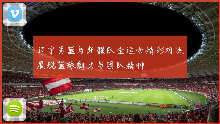 辽宁男篮与新疆队全运会精彩对决展现篮球魅力与团队精神
