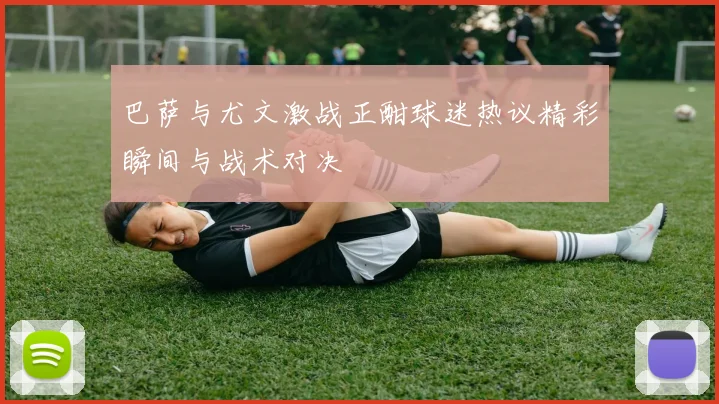 巴萨与尤文激战正酣球迷热议精彩瞬间与战术对决