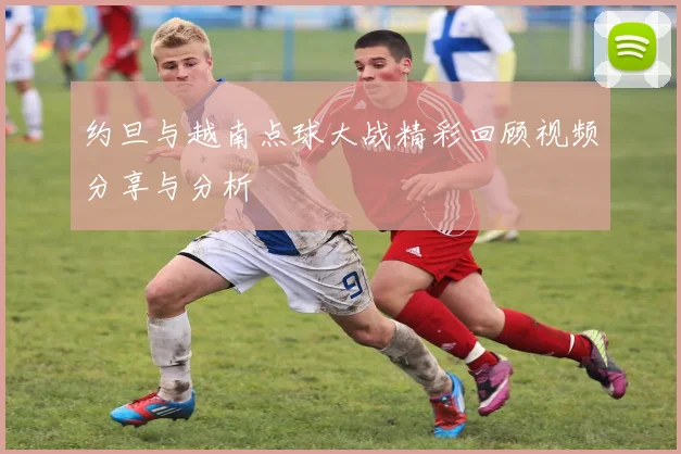 约旦与越南点球大战精彩回顾视频分享与分析