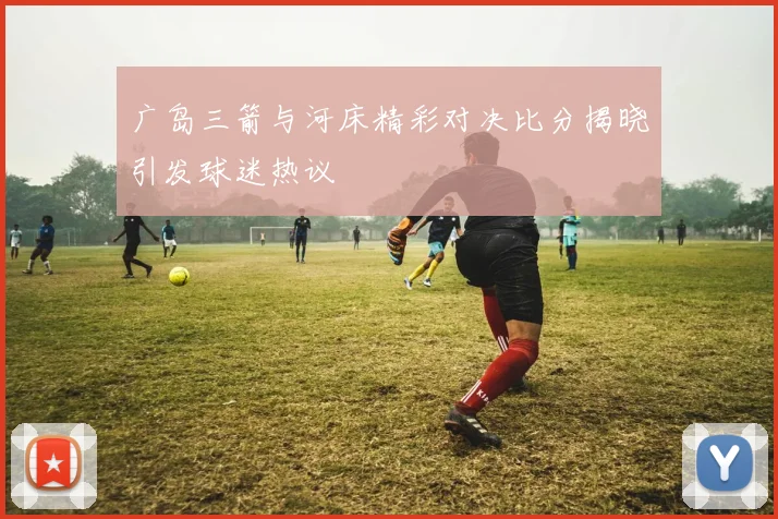 广岛三箭与河床精彩对决比分揭晓引发球迷热议