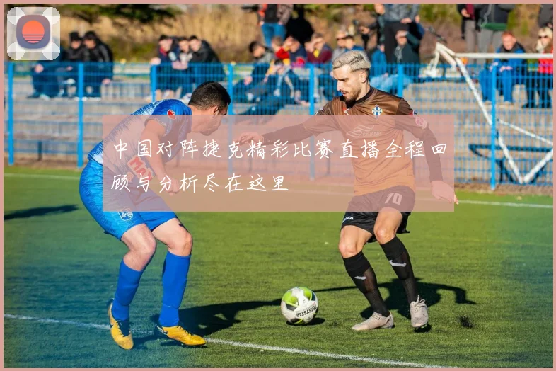 中国对阵捷克精彩比赛直播全程回顾与分析尽在这里