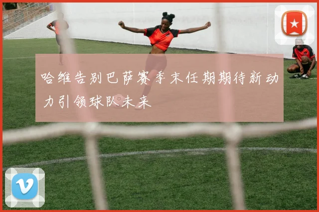 哈维告别巴萨赛季末任期期待新动力引领球队未来