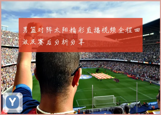 男篮对阵太阳精彩直播视频全程回放及赛后分析分享