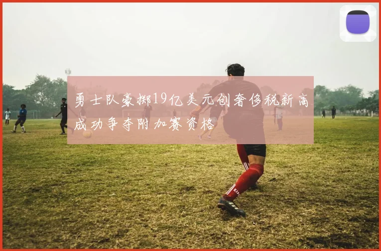 勇士队豪掷19亿美元创奢侈税新高成功争夺附加赛资格