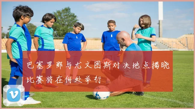 巴塞罗那与尤文图斯对决地点揭晓比赛将在何处举行