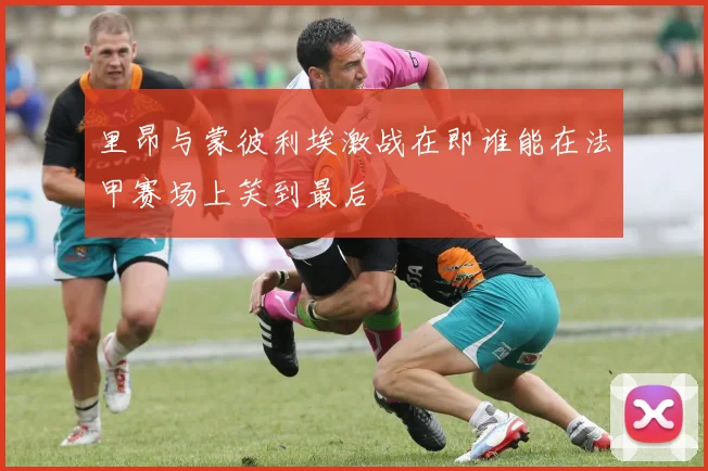 里昂与蒙彼利埃激战在即谁能在法甲赛场上笑到最后