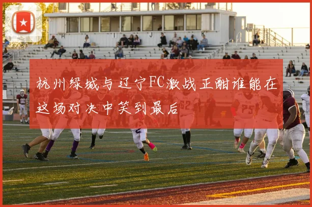 杭州绿城与辽宁FC激战正酣谁能在这场对决中笑到最后