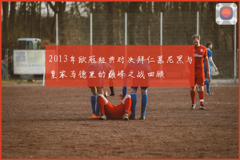 2013年欧冠经典对决拜仁慕尼黑与皇家马德里的巅峰之战回顾