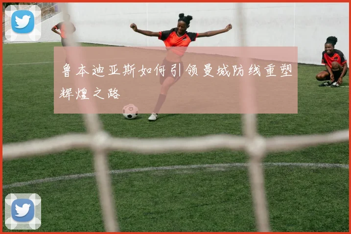 鲁本迪亚斯如何引领曼城防线重塑辉煌之路