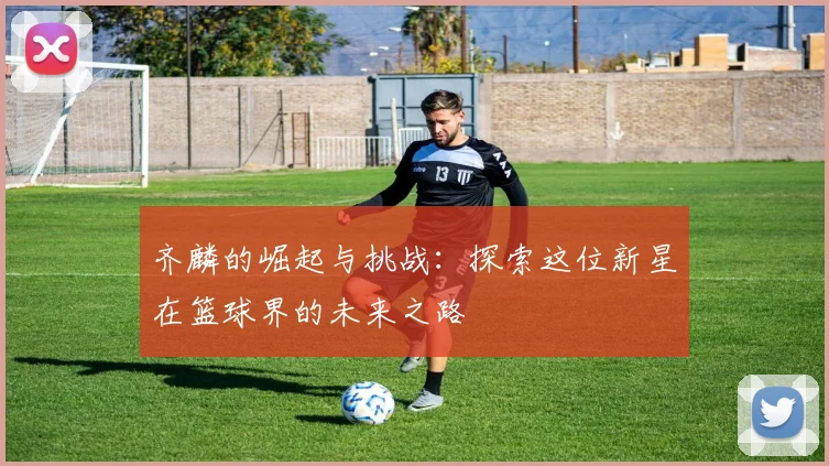 齐麟的崛起与挑战：探索这位新星在篮球界的未来之路
