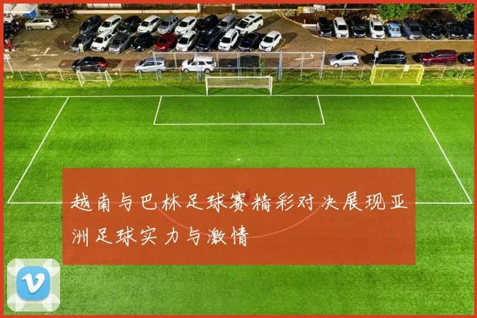 越南与巴林足球赛精彩对决展现亚洲足球实力与激情