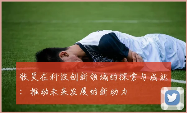 张昊在科技创新领域的探索与成就：推动未来发展的新动力