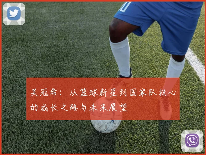 吴冠希：从篮球新星到国家队核心的成长之路与未来展望