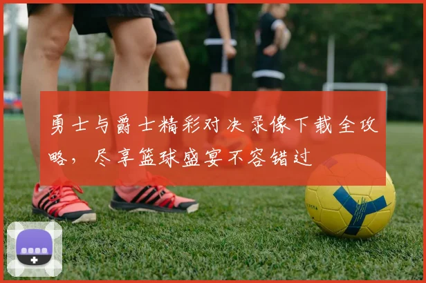 勇士与爵士精彩对决录像下载全攻略，尽享篮球盛宴不容错过