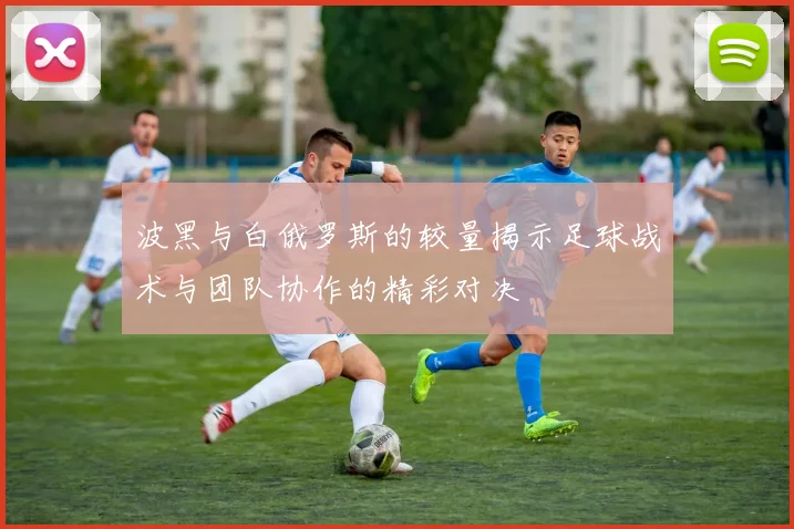 波黑与白俄罗斯的较量揭示足球战术与团队协作的精彩对决