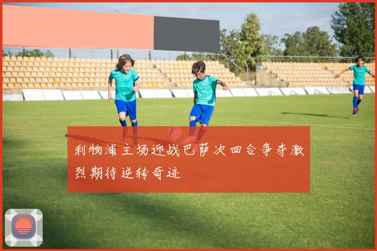 利物浦主场迎战巴萨次回合争夺激烈期待逆转奇迹