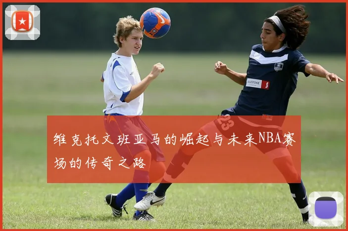 维克托文班亚马的崛起与未来NBA赛场的传奇之路