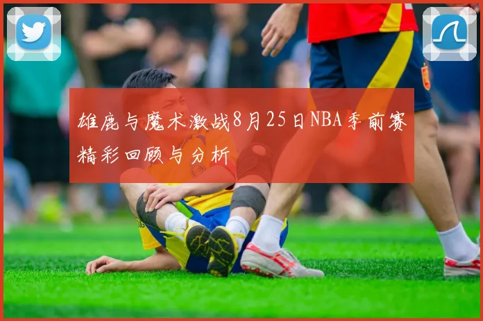 雄鹿与魔术激战8月25日NBA季前赛精彩回顾与分析